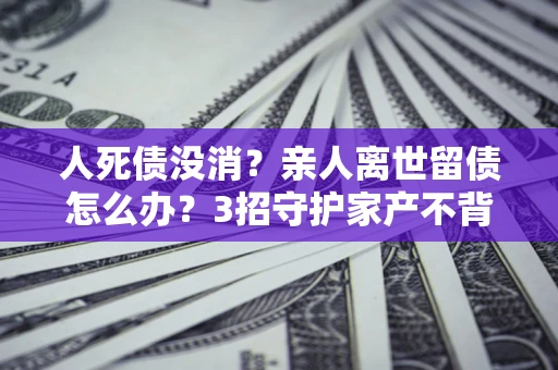 北京人死债没消？亲人离世留债怎么办？3招守护家产不背锅