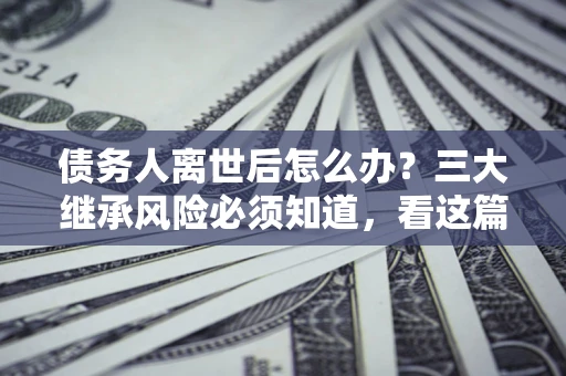 北京债务人离世后怎么办？三大继承风险必须知道，看这篇就够了