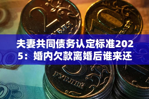 北京夫妻共同债务认定标准2025：婚内欠款离婚后谁来还？